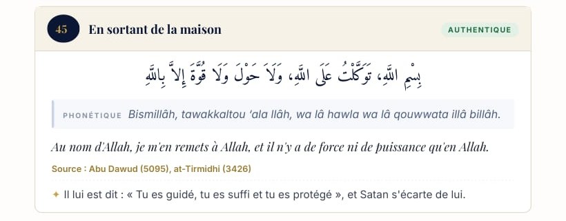 Fiche n° 45, En sortant de la maison : Bismillâh, tawakkaltou ‘ala llâh, wa lâ hawla wa lâ qouwwata illâ billâh. Au nom d’Allah, je m’en remets à Allah, et il n’y a de force ni de puissance qu’en Allah. Source : Abu Dawud (5095), at-Tirmidhi (3426).